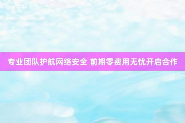 专业团队护航网络安全 前期零费用无忧开启合作