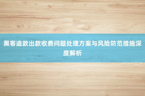黑客追款出款收费问题处理方案与风险防范措施深度解析
