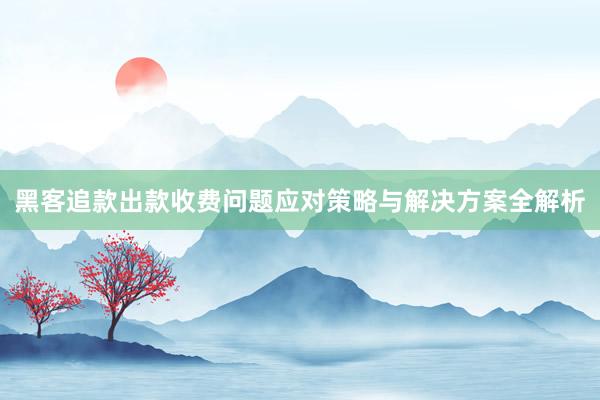 黑客追款出款收费问题应对策略与解决方案全解析