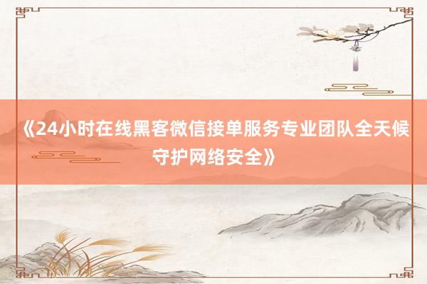《24小时在线黑客微信接单服务专业团队全天候守护网络安全》