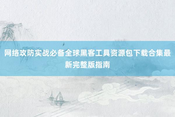 网络攻防实战必备全球黑客工具资源包下载合集最新完整版指南