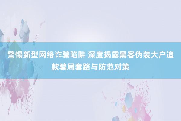 警惕新型网络诈骗陷阱 深度揭露黑客伪装大户追款骗局套路与防范对策