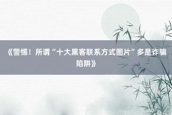 《警惕！所谓“十大黑客联系方式图片”多是诈骗陷阱》