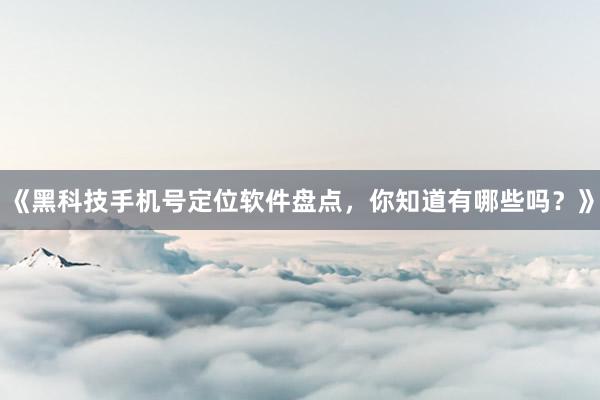 《黑科技手机号定位软件盘点，你知道有哪些吗？》