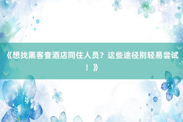 《想找黑客查酒店同住人员？这些途径别轻易尝试！》